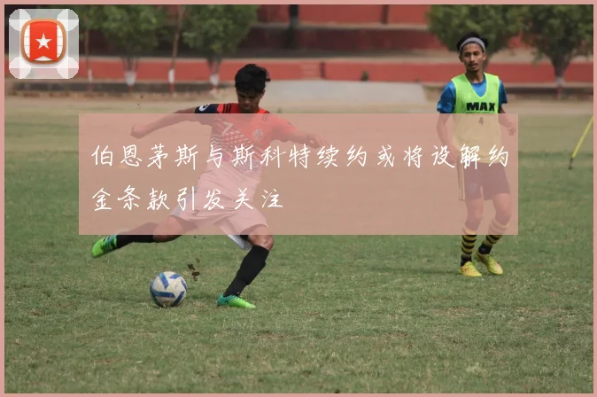 伯恩茅斯与斯科特续约或将设解约金条款引发关注