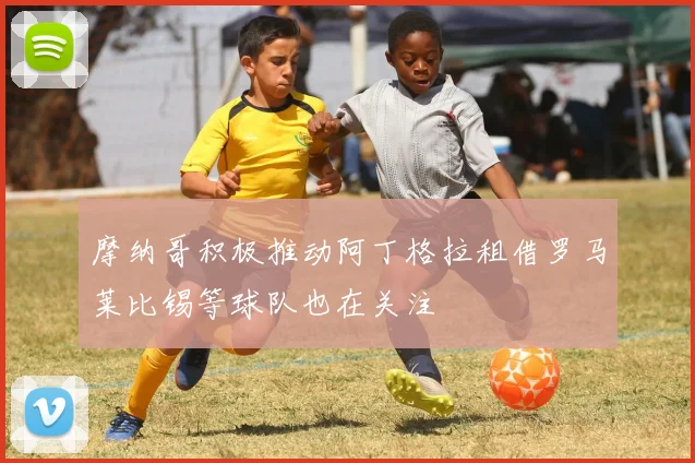 摩纳哥积极推动阿丁格拉租借罗马莱比锡等球队也在关注