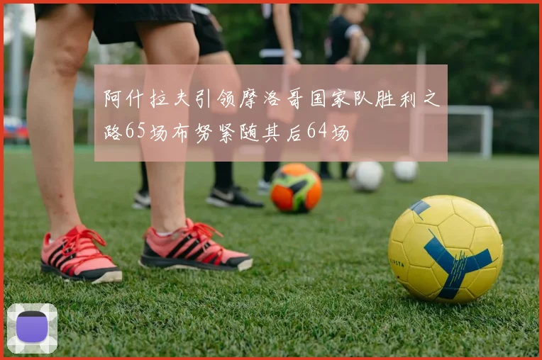 阿什拉夫引领摩洛哥国家队胜利之路65场布努紧随其后64场